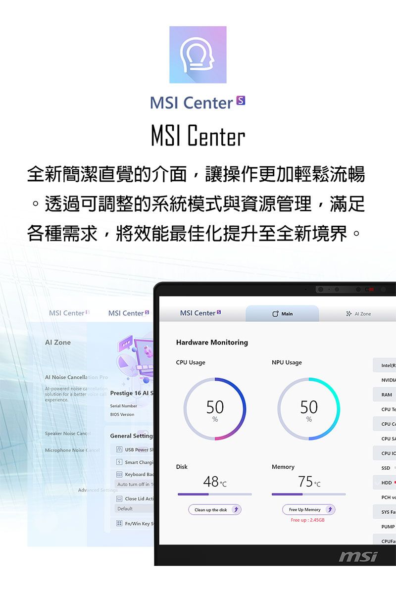 MI enter MSI enter全新簡潔直覺的介面,讓操作更加輕鬆流暢。透過可調整的系統模式與資源管理,滿足各種需求,將效能最佳化提升至全新境界。MSI Center MSI CenterMSI Center Min Zone ZoneHardware MonitoringCPU UsageNPU UsageIntel(R Noise lation -powered noise cancellationsolution for a better Prestige 16 Al SexperienceNVIDIARAMSerial Number 5050%Speaker Noise CancelGeneral SettingMicrophone Noise CancelUSB Power SSmart ChargiDiskKeyboard Auto turn off in 148CAdvanced SettingsMemory75CPCH %CPU TeCPU SACPU ICSSDHDDClose Lid ActiDefaultClean up the diskFree Up MemorySYS Free up 2.45GB/Win Key SmsiPUMP