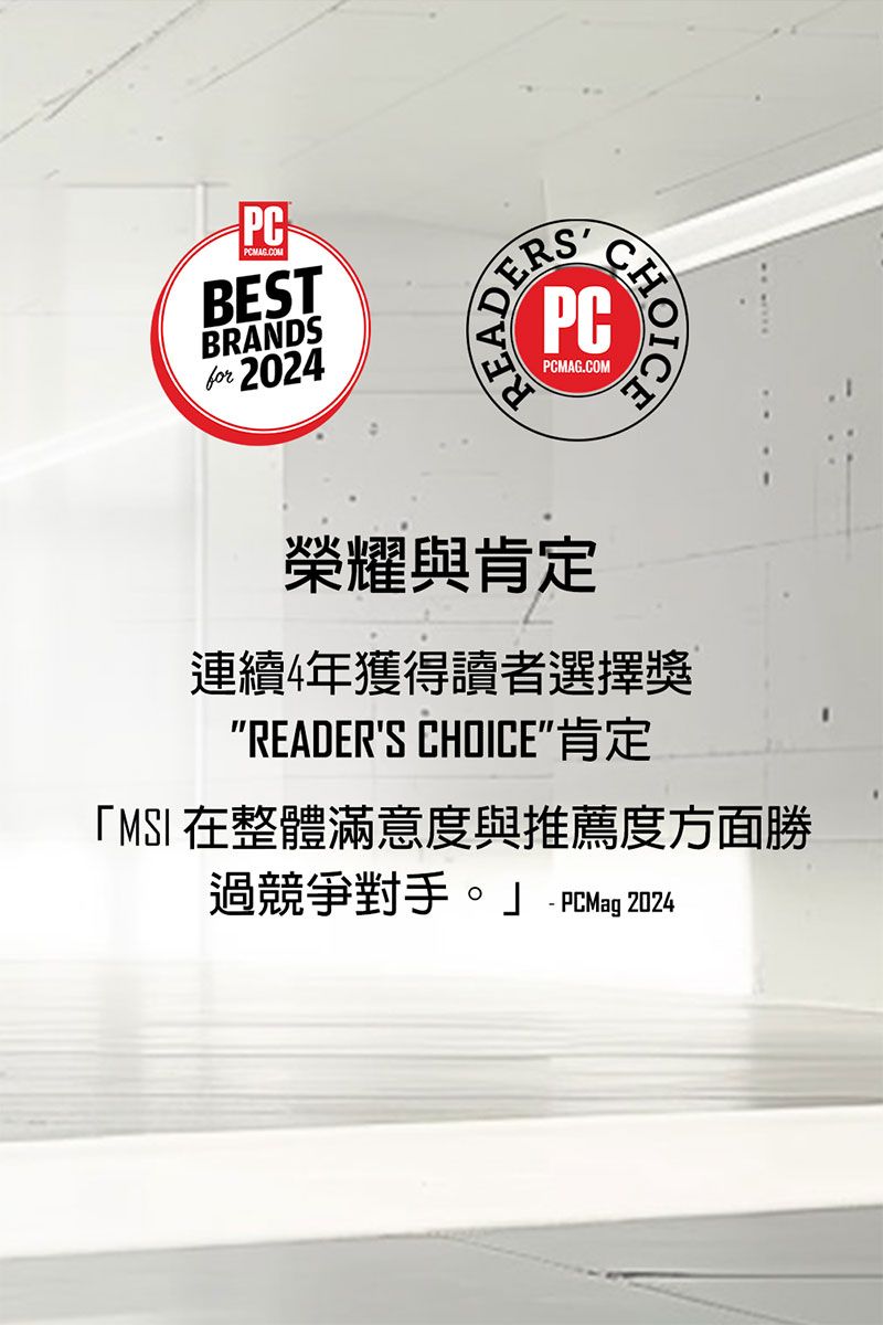 PCPCMAG.COMBESTBRANDSfor 2024PCMAG.COM 榮耀與肯定連續4年獲得讀者選擇獎READERS CHOICE肯定「MSI 在整體滿意度與推薦度方面勝過競爭對手。 PCMag 2024