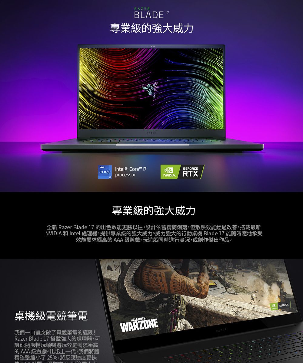 BLADE 專業級的強大威力Intel® Core GEFORCEprocessorRTX專業級的強大威力全新 Razer Blade 17 的出色效能更勝以往,設計依舊精簡俐落,但散熱效能經過改善,搭載最新NVIDIA 和 Intel處理器,提供專業級的強大威力。威力強大的行動桌機 Blade 17 能隨時隨地承受效能需求極高的 AAA級遊戲、玩遊戲同時進行實況,或創作傑出作品。桌機級電競筆電我們一口氣突破了電競筆電的極限!Razer Blade 17 搭載強大的處理器,可讓你隨處暢玩順暢遊玩效能需求極高的AAA 級遊戲。比起上一代,我們將體積整整縮小了 25%,將反應速度更快DUTYWARZONERAZERGEFORCE