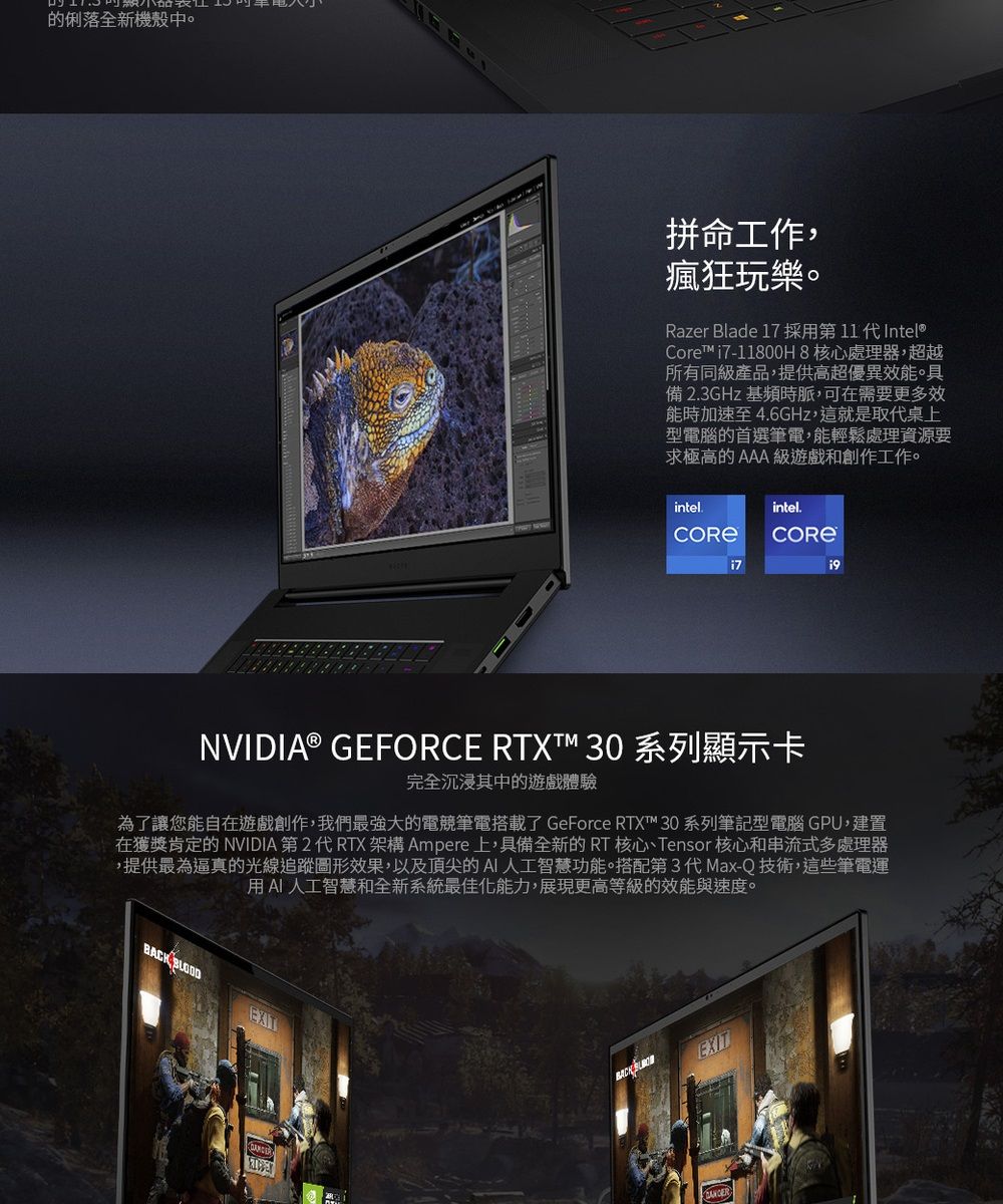 的俐落全新機殼中拼命工作,瘋狂玩樂。Razer Blade 17 採用第11代Intel®Core™i7-11800H8核心處理器,超越所有同級產品,提供高超優異效。具備 23GHz 基頻時脈,可在需要更多效能時加速至 4.6GHz,這就是取代桌上型電腦的首選筆電,能輕鬆處理資源要求極高的 AAA 級遊戲和創作工作。intel.intel.i7NVIDIA® GEFORCE RTXT™ 30 系列顯示卡完全沉浸其中的遊戲體驗為了讓您能自在遊戲創作,我們最強大的電競筆電搭載了 GeForce RTX™ 30 系列筆記型電腦 GPU,建置在獲獎肯定的 NVIDIA 第2 代 RTX架構 Ampere上,具備全新的RT 核心Tensor 核心和串流式多處理器,提供最為逼真的光線追蹤圖形效果,以及頂尖的AI人工智慧功能。搭配第3代Max-Q技術,這些筆電運用AI人工智慧和全新系統最佳化能力,展現更高等級的效能與速度。BACK EXITBACK EXIT