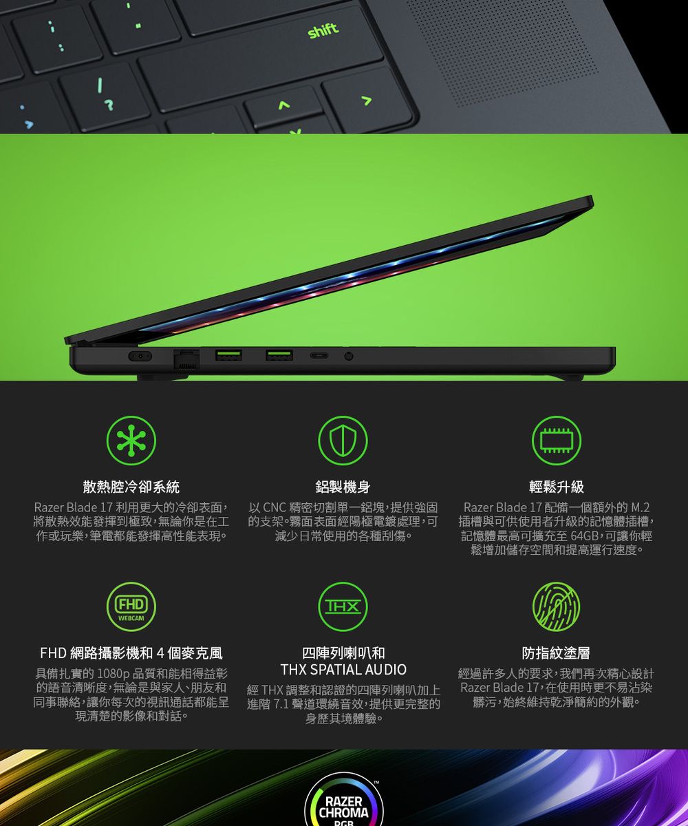 shift散熱冷卻系統Razer Blade 17 利用更大的冷卻表面,將散熱效能發揮到極致,無論你是在工作或玩樂,筆電都能發揮高性能表現鋁製機身以CNC精密切割單一鋁塊,提供強固的支架。霧面表面經陽極電鍍處理,可減少日常使用的各種刮傷。①輕鬆升級Razer Blade 17 配備一個額外的M.2插槽與可供使用者升級的記憶體插槽,記憶體最高可擴充至64GB,可讓你輕鬆增加儲存空間和提高運行速度。FHDWEBCAMTHXFHD 網路攝影機和4個麥克風具備扎實的1080p品質和能相得益彰的語音清晰度,無論是與家人、朋友和同事聯絡,讓你每次的視訊通話都能呈現清楚的影像和對話。四陣列喇叭和THX SPATIAL AUDIO經 THX 調整和認證的四陣列喇叭加上進階 7.1 聲道環繞音效,提供更完整的身歷其境體驗。防指紋塗層經過許多人的要求,我們再次精心設計Razer Blade 17,在使用時更不易沾染髒污,始終維持乾淨簡約的外觀。RAZERCHROMA