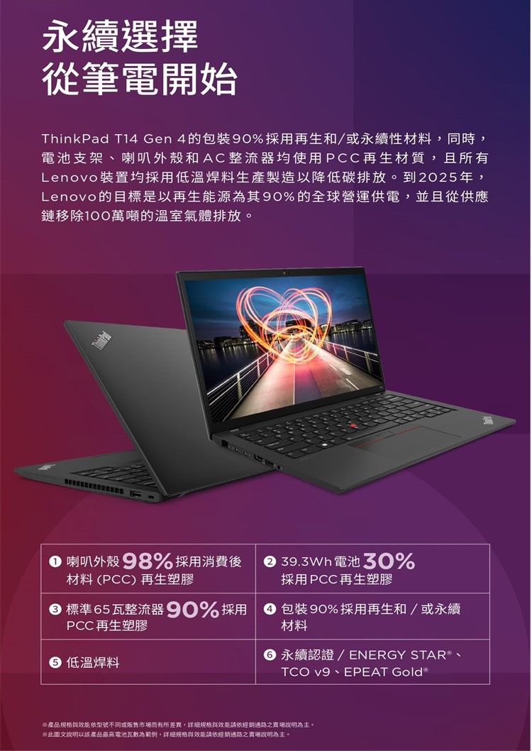 永續選擇從筆電開始ThinkPad T14 Gen 4的90%採用再生和/永續性材料同時,電池支架喇叭外殼和AC整流器均使用PCC再生材質,且所有Lenovo裝置均採用低溫焊料生產製造以降低碳排放。到2025年,Lenovo的目標是以再生能源為其90%的全球營運供電,並且從供應鏈移除100萬噸的溫室氣體排放。 喇叭外殼 98%採用消費後材料(PCC)再生塑膠 39.3Wh 電池 30%採用PCC再生塑膠標準5瓦整流器 90% 採用PCC 再生塑膠 低溫焊料 包裝 90%採用再生和/或永續材料6 永續認證/ ENERGY STAR 、TCO v9、EPEAT Gold®產品规格效能依型號不同或市場而有所差異,詳細規格與效能請依經銷通路之賣場說明為主。圖文說明以該產品最高電池瓦數為範例,詳細規格與效能請依經銷通路之賣場說明為主。