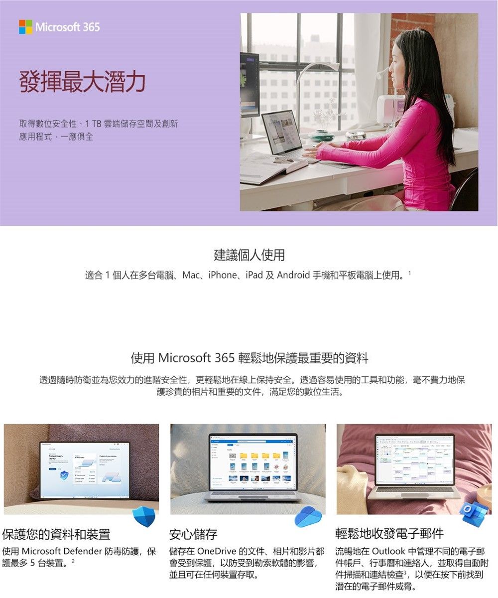 Microsoft 365發揮最大潛力取得數位安全性、1TB雲端儲存空間及創新應用程式一應俱全建議個人使用適合1個人在多台電腦、Mac、iPhone、iPad及Android 手機和平板電腦上使用使用 Microsoft 365 輕鬆地保護最重要的資料透過隨時防衛並為您效力的進階安全性,更輕鬆地在線上保持安全。透過容易使用的工具和功能,毫不費力地保護珍貴的相片和重要的文件,滿足您的數位生活。保護您的資料和裝置使用 Microsoft Defender 防毒防護,保護最多5台裝置安心儲存儲存在 OneDrive 的文件、相片和影片都會受到保護,以防受到勒索軟體的影響,並且可在任何裝置存取。輕鬆地收發電子郵件Outlook 中管理不同的電子郵流暢地在件帳戶、行事曆和連絡人,並取得自動附件掃描和連結檢查,以便在按下前找到潛在的電子郵件威脅。