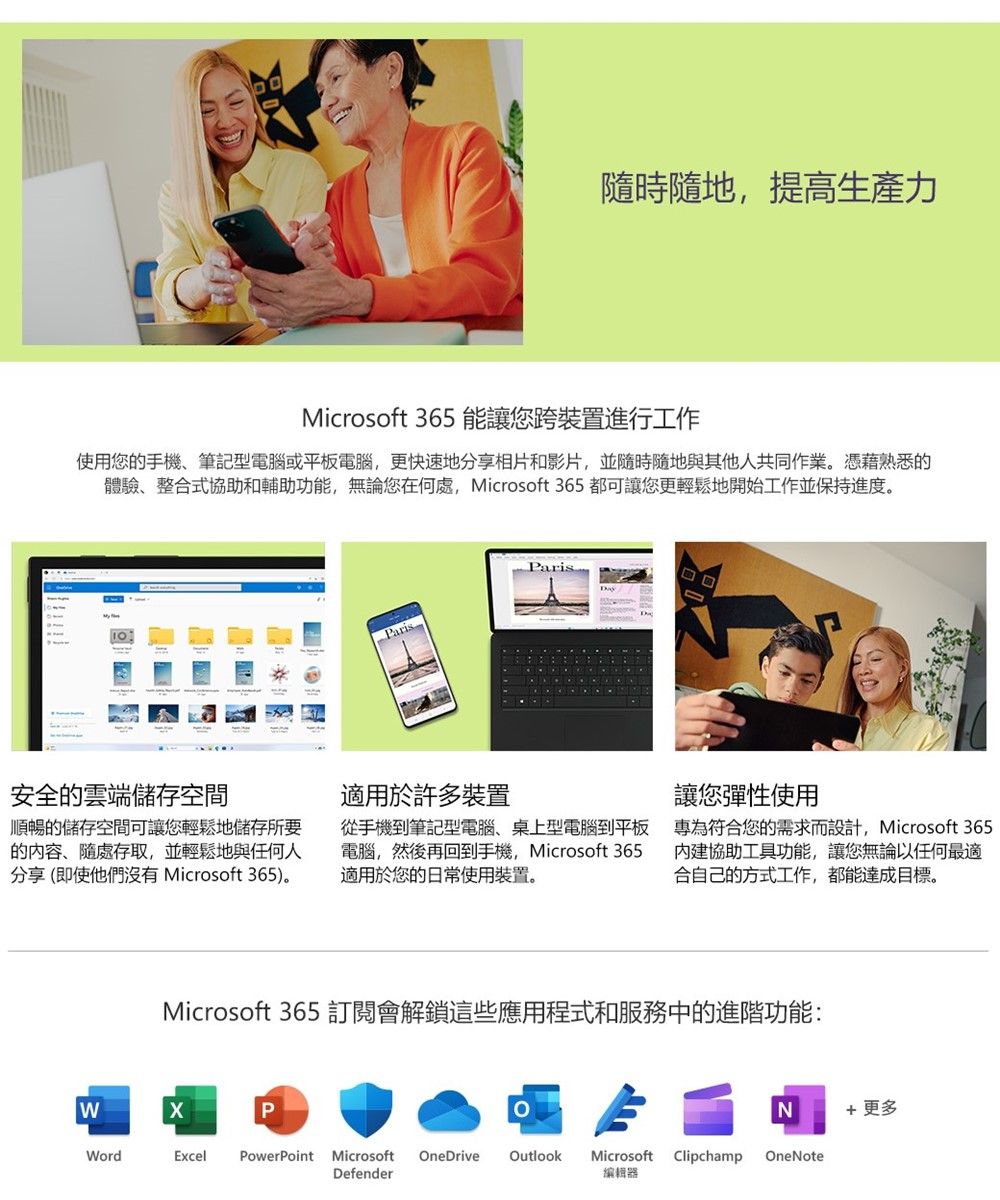 隨時隨地,提高生產力Microsoft 365 能讓您跨裝置進行工作使用您的手機筆記型電腦或平板電腦,更快速地分享相片和影片,並隨時隨地與其他人共同作業。憑藉熟悉的體驗、整合式協助和輔助功能,無論您在何處,Microsoft 365 都可讓您更輕鬆地開始工作並保持進度。安全的雲端儲存空間順暢的儲存空間可讓您輕鬆地儲存所要的、隨處存取,並輕鬆地與任何人分享(即使他們沒有 Microsoft 365)。Paris適用於許多裝置從手機到筆記型電腦、桌上型電腦到平板電腦,然後再回到手機, Microsoft 365適用於您的日常使用裝置。讓您彈性使用專為符合您的需求而設計,Microsoft 365內建協助工具功能,讓您無論以任何最適合自己的方式工作,都能達成目標。Microsoft 365 訂閱會解鎖這些應用程式和服務中的進階功能:PN 更多WordExcel PowerPoint Microsoft OneDriveOutlookMicrosoftClipchampOneNoteDefender編輯器