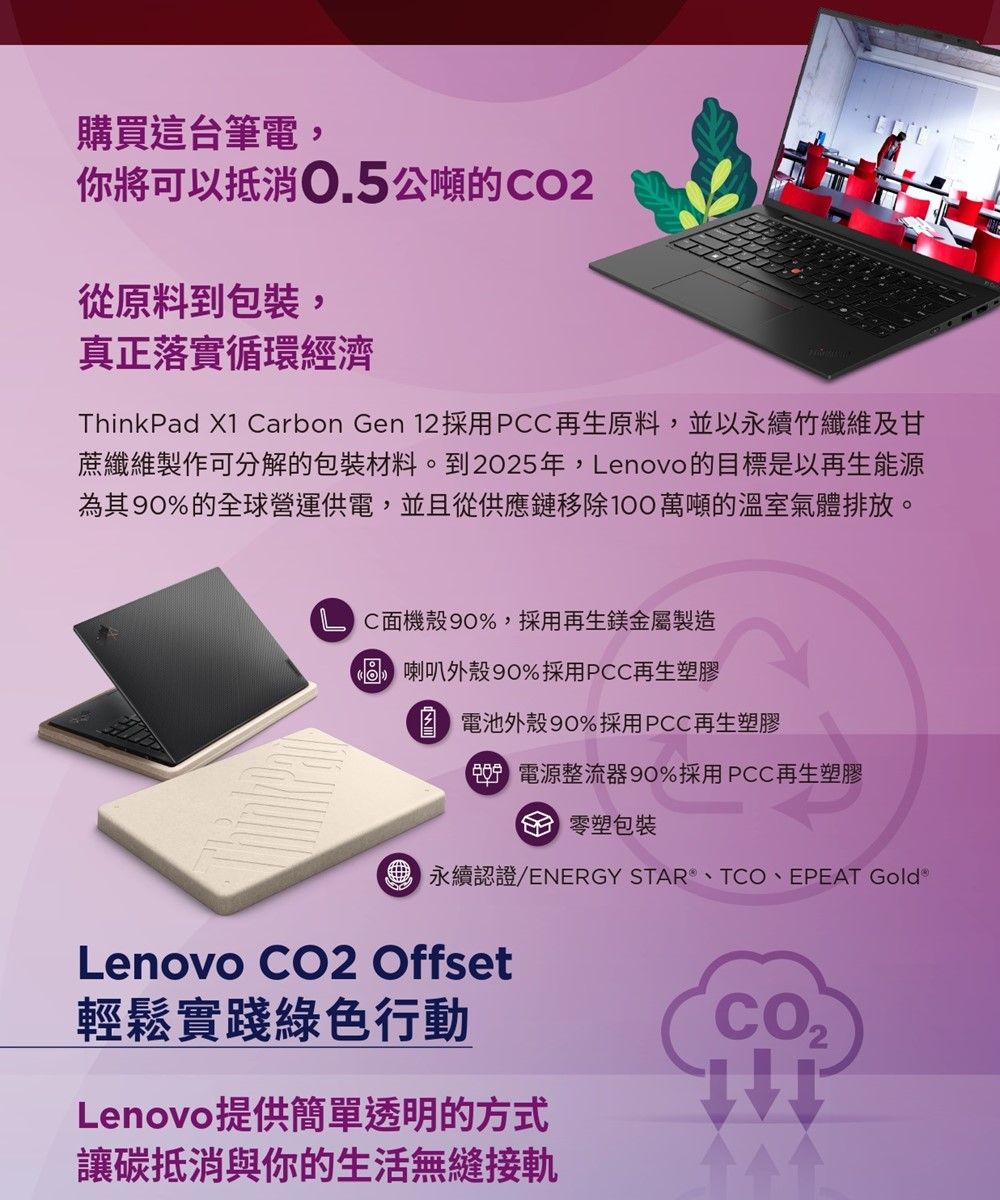 購買這台筆電你將可以抵消.5公噸的O2從原料到包裝,真正落實循環經濟ThinkPad X1 arbon Gen 12採用PCC再生原料,並以永續竹纖維及甘蔗纖維製作可分解的包裝材料。到2025年,enovo的目標是以再生能源為其90%的全球營運供電,並且從供應鏈移除萬噸的溫室氣體排放。L C面機殼90%,採用再生鎂金屬製造 喇叭外殼 90%採用PCC再生塑膠 電池外殼90%採用PCC再生塑膠0 電源整流器90%採用PCC再生塑膠C 塑包裝永續認證/ENERGY STAR、T、EPEAT Gold Lenovo CO2 Offset輕鬆實踐綠色行動Lenovo提供簡單透明的方式讓碳抵消與你的生活無縫接軌CO,