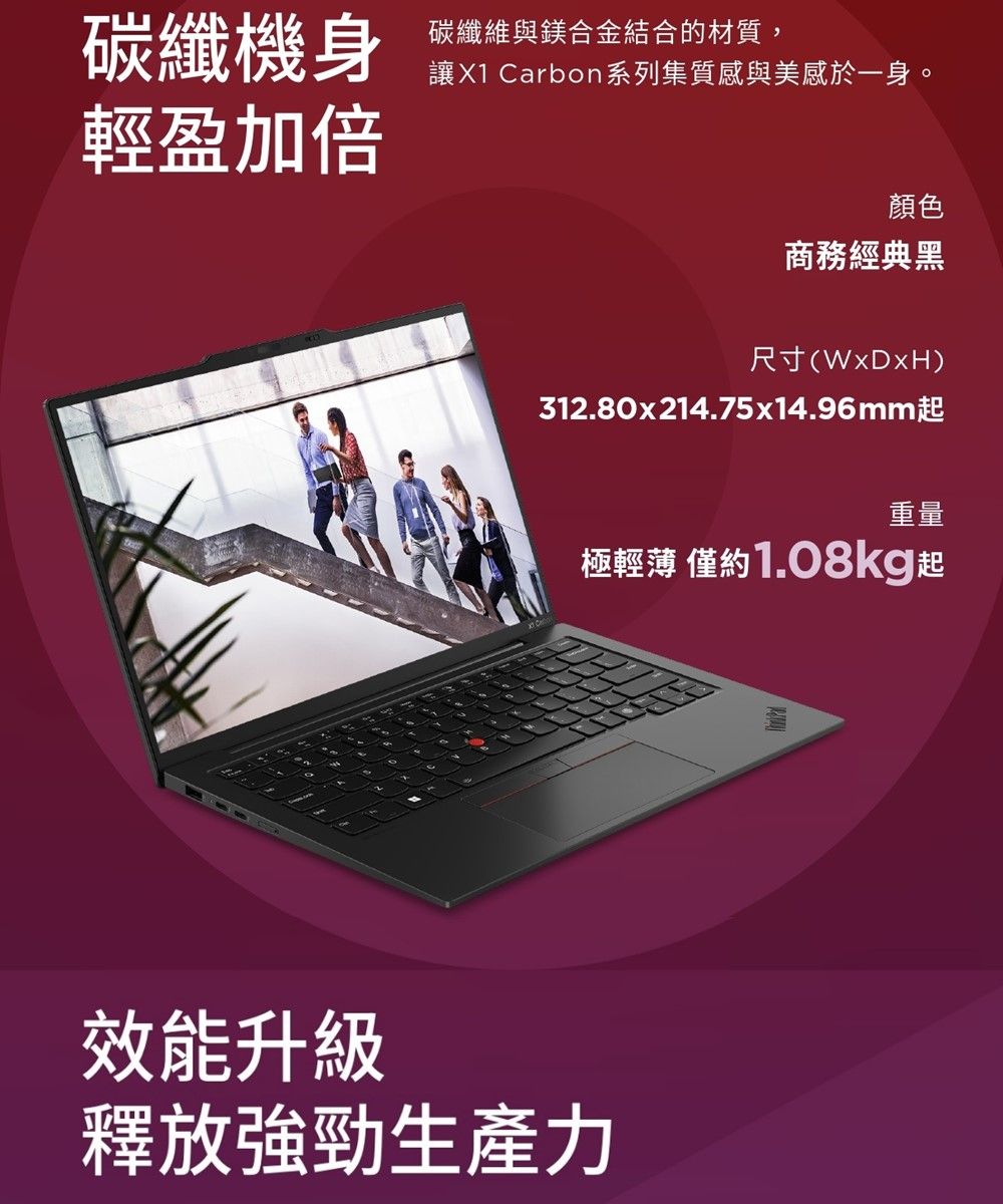 碳纖機身碳纖維與鎂合金結合的材質,讓X1 Carbon系列集質感與美感於一身。輕盈加倍顏色商務經典黑尺寸()312.80x214.75x14.96mm起重量極輕薄 僅約1.08kg起效能升級釋放強勁生產力