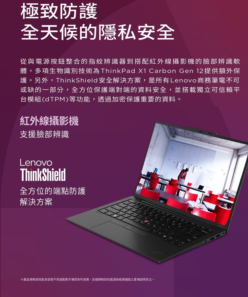 極致防護全天候的隱私安全從與電源按鈕整合的指紋辨識器到搭配紅外線攝影機的臉部辨識軟體,多項生物識別技術為 X1 Carbon Gen 12 提供額外保護。另外,ThinkShield 安全解決方案,是所有Lenovo 商務筆電不可或缺的一部分,全方位保護端對端的資料安全,並搭載獨立可信賴平台模組(dTPM)等功能,透過加密保護重要的資料。紅外線攝影機支援臉部辨識LenovoThinkShield全方位的端點防護解決方案※產品規格與效能依型號不同或販售市場而有所差異,詳細規格與效能請依經銷通路之賣場說明為主。ThinkPad