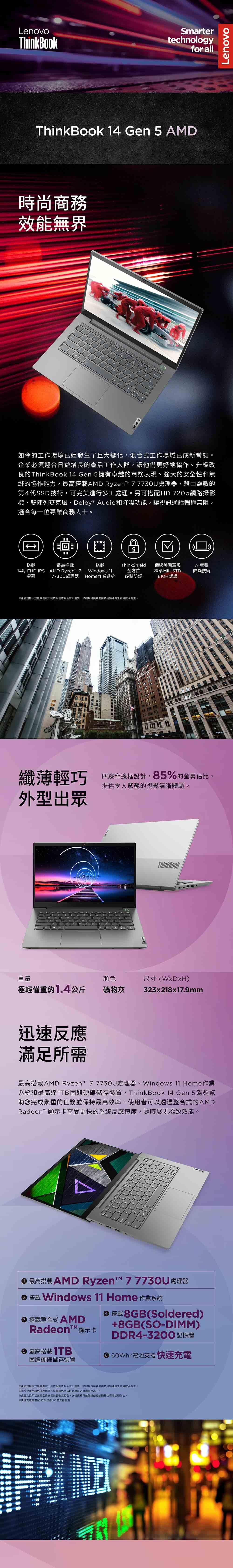 LenovoThinkBookSmartertechnologyfor allThinkBook 14 Gen 5 AMD時尚商務效能無界Lenovo如今的工作環境已經發生了巨大變化混合式工作場域已成新常態企業必須迎合日益增長的靈活工作人群讓他們更好地協作。升級改良的ThinkBook 14 Gen 5擁有卓越的商務表現、強大的安全性和無縫的協作能力搭載AMD Ryzen  7730U處理器,藉由靈敏的第4代SSD技術,可完美進行多工處理。另可搭配HD 720p網路攝影機、雙陣列麥克風、Dolby® Audio和降噪功能,讓視訊通話暢通無阻,適合每一位專業商務人士。搭載最高搭載14吋FHD IPS AMD Ryzen™ 7螢幕7730U處理器搭載Windows 11ThinkShield全方位通過美國軍規AI智慧標準 MIL-STD降噪技術Home 作業系統端點防護認證產品規格效能型號不同或販售市場而有所差異,詳細規格與效能依之賣場說明為主。纖薄輕巧四邊窄邊框設計,85%的螢幕佔比,提供令人驚艷的視覺清晰體驗。外型出眾ThinkBook重量尺寸()極輕僅重約1.4公斤礦物灰323x218x17.9mm迅速反應滿足所最高搭載AMD Ryzen™ 7 7730U處理器、Windows 11 Home作業系統和最高達1TB固態硬碟儲存裝置,Think Book 14 Gen 5能夠幫助您完成繁重的任務並保持最高效率。使用者可以透過整合式的AMDRadeon™顯示卡享受更快的系統反應速度,隨時展現極致效能。 最高搭载AMD Ryzen™ 77730U 處理器 搭載 Windows 11 Home 作業系統搭載整合式AMDRadeon™ 顯示卡最高搭載1TB固態硬碟儲存裝置搭載8GB(Soldered)+8GB(SO-DIMM)DDR4-3200記憶體 60Whr支援快速充電※產品規格與效能依型號不同或販售市場而有所差異,詳細規格與效能請依通路之賣場說明為主。※圖片中產品顏色僅為示意,詳細顏色請依經銷通路之賣場說明為主。※此圖文說明以該產品最高電池為範例,詳細規格與效能請依經銷通路之賣場說明為主。※快速充電需搭配 65W 標準 整流器使用Lenovo