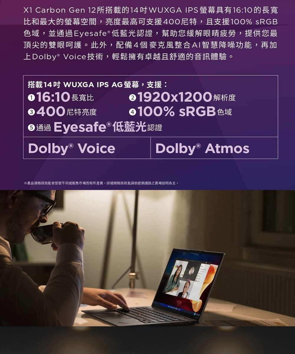 X1 Carbon Gen 12所搭載的14WUXGA IPS螢幕具有16:10 的長寬比和最大的螢幕空間,亮度最高可支援400尼特,且支援100% sRGB色域,並通過Eyesafe®低藍光認證,幫助您緩解眼睛疲勞,提供您最頂尖的雙眼呵護。此外,配備4個麥克風整合AI智慧降噪功能,再加上 Voice技術,輕鬆擁有卓越且舒適的音訊體驗。搭載14 WUXGA IPS AG螢幕,支援:016:10 長寬比400 尼特亮度1920x1200 解析度100% sRGB 色域通過 Eyesafe® 低藍光認證Dolby® VoiceDolby® Atmos※產品規格與效能依型號不同或販售市場而有所差異,詳細規格與效能請依經銷通路之賣場說明為主。