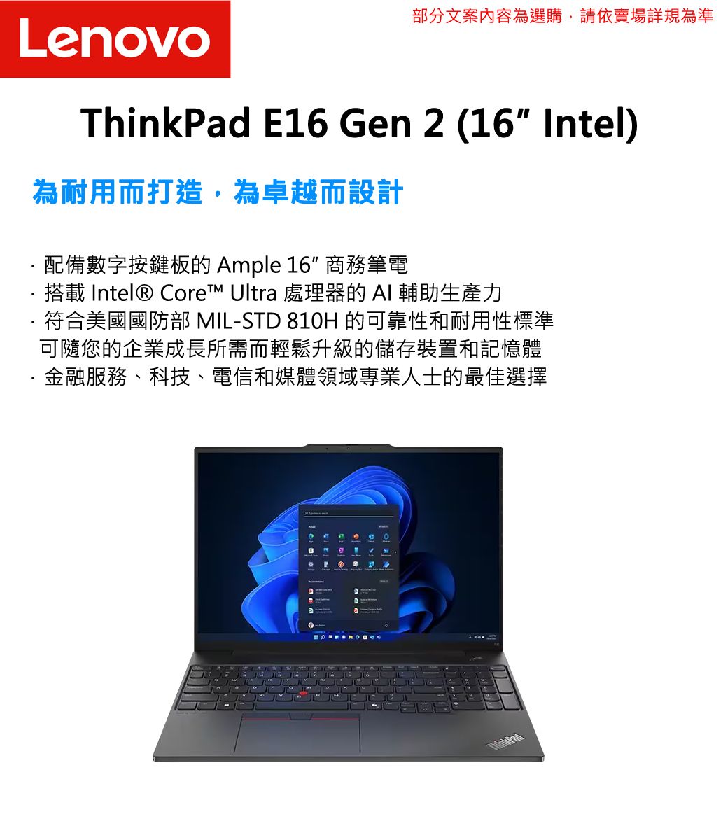 部分文案內容為選購,請依賣場詳規為準Leovo E16 Gen 2 (16 Intel)為耐用而打造,為卓越而設計·配備數字按鍵板的 Ample 16 商務筆電搭載 Intel® Core™ Ultra 處理器的AI 輔助生產力符合美國國防部 IL-STD 810H 的可靠性和耐用性標準可隨您的企業成長所需而輕鬆升級的儲存裝置和記憶體·金融服務、科技、電信和媒體領域專業人士的最佳選擇MnThinkPad