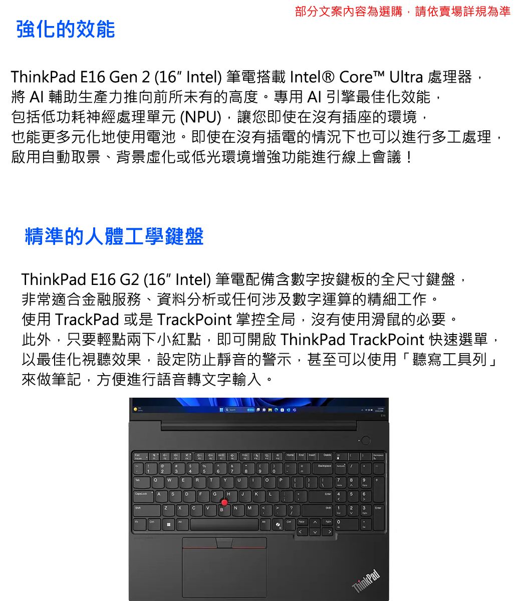 強化的效能部分文案內容為選購,請依賣場詳規為準ThinkPad E16 Gen 2 (16 Intel) 筆電搭載 Intel® ore™ Ultra 處理器  輔助生產力推向前所未有的高度。專用 AI 引擎最佳化效能,包括低功耗神經處理單元 (NPU),讓您即使在沒有插座的環境,也能更多元化地使用電池。即使在沒有插電的情況下也可以進行多工處理,啟用自動取景、背景化或低光環境增強功能進行線上會議!精準的人體工學鍵盤ThinkPad E16 G2 (16 Intel) 筆電配備含數字按鍵板的全尺寸鍵盤,非常適合金融服務、資料分析或任何涉及數字運算的精細工作。使用 TrackPad 或是 TrackPoint 掌控全局,沒有使用滑鼠的必要。此外,只要輕點兩下小紅點,即可開啟 ThinkPad TrackPoint 快速選單,以最佳化視聽效果,設定防止靜音的警示,甚至可以使用「聽寫工具列」來做筆記,方便進行語音轉文字輸入。GKCBM7 456123ThinkPad