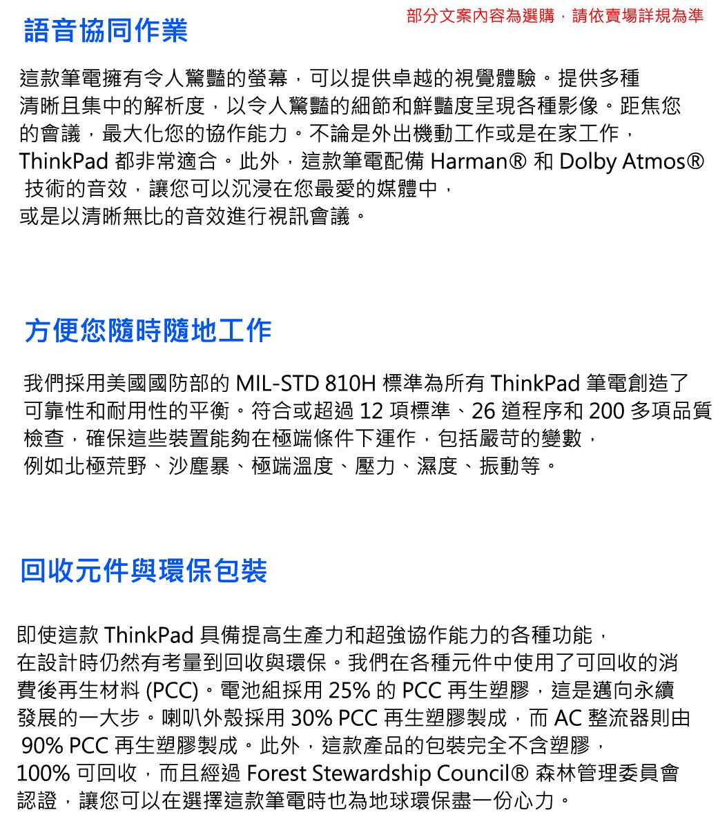 語音協同作業部分文案內容為選購,請依賣場詳規為準這款筆電擁有令人驚豔的螢幕,可以提供卓越的視覺體驗。提供多種清晰且集中的解析度,以令人驚豔的細節和鮮豔度呈現各種影像。距焦您的會議,最大化您的協作能力。不論是外出機動工作或是在家工作,ThinkPad 都非常適合。此外,這款筆電配備 Harman® 和 Dolby Atmos®技術的音效,讓您可以沉浸在您最愛的媒體中,或是以清晰無比的音效進行視訊會議。方便您隨時隨地工作我們採用美國國防部的 MIL-STD 810H 標準為所有 ThinkPad 筆電創造了可靠性和耐用性的平衡。符合或超過12項標準、26 道程序和 200 多項品質檢查,確保這些裝置能夠在極端條件下運作,包括嚴苛的變數,例如北極荒野、沙塵暴、極端溫度、壓力、濕度、振動等。回收元件與環保包裝即使這款 ThinkPad 具備提高生產力和超強協作能力的各種功能,在設計時仍然有考量到回收與環保。我們在各種元件中使用了可回收的消費後再生材料 (PCC)。電池組採用25% 的PCC 再生塑膠,這是邁向永續發展的一大步。喇叭外殼採用 30% PCC再生塑膠製成,而 AC 整流器則由90% PCC 再生塑膠製成。此外,這款產品的包裝完全不含塑膠,100% 可回收,而且經過 Forest Stewardship Council® 森林管理委員會認證,讓您可以在選擇這款筆電時也為地球環保盡一份心力。