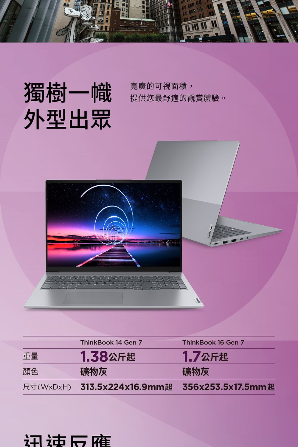獨樹一幟寬廣的可視面積,外型出眾提供您最舒適的觀賞體驗。ThinkBook 14 Gen ThinkBook 16 Gen 7重量1.38公斤起1.7公斤起顏色礦物灰礦物灰尺寸(WxDxH) 313.5x224x16.9mm起 356x253.5x17.5mm起迅速反應