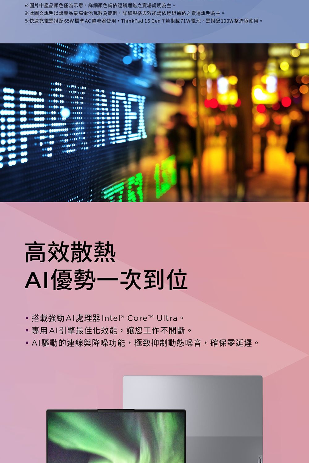 ※圖片中產品顏色僅為示意,詳細顏色請依經銷通路之賣場說明為主。※此圖文說明以該產品最高電池瓦數為範例,詳細規格與效能請依經銷通路之賣場說明為主。※快速充電需搭配標準AC整流器使用,ThinkPad 16 Gen 7若搭載71W電池,需搭配100W整流器使用。高效散熱優勢一次到位搭載強勁AI處理器 Intel® Core™ Ultra。專用AI引擎最佳化效能,讓您工作不間斷。AI驅動的連線與降噪功能,極致抑制動態噪音,確保零延遲。