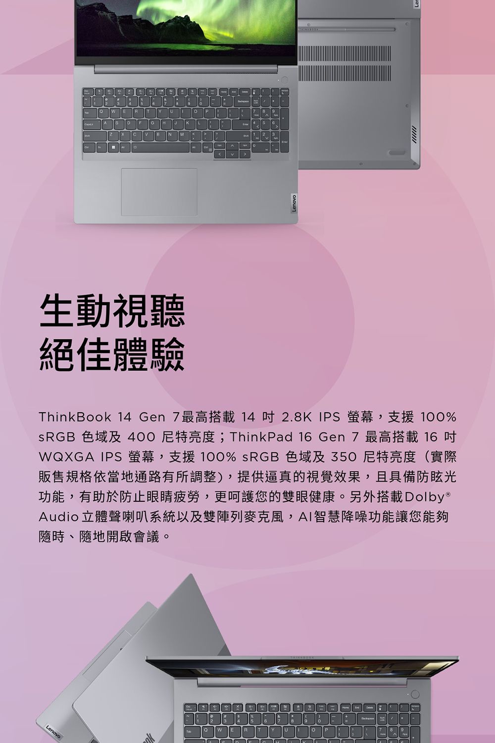 生動視聽絕佳體驗ThinkBook 14 Gen 7最高搭載14  2.8K IPS 螢幕,支援 100%SRGB 色域及400亮度;ThinkPad 16 Gen 7 最高搭載 16WQXGA IPS 螢幕,支援100% sRGB 色域及350尼特亮度(實際販售規格依當地通路有所調整),提供逼真的視覺效果,且具備防眩光功能,有助於防止眼睛疲勞,更呵護您的雙眼健康。另外搭載Dolby®Audio 立體聲喇叭系統以及雙陣列麥克風,AI智慧降噪功能讓您能夠、隨地開啟會議。Lenovo7R7 86-