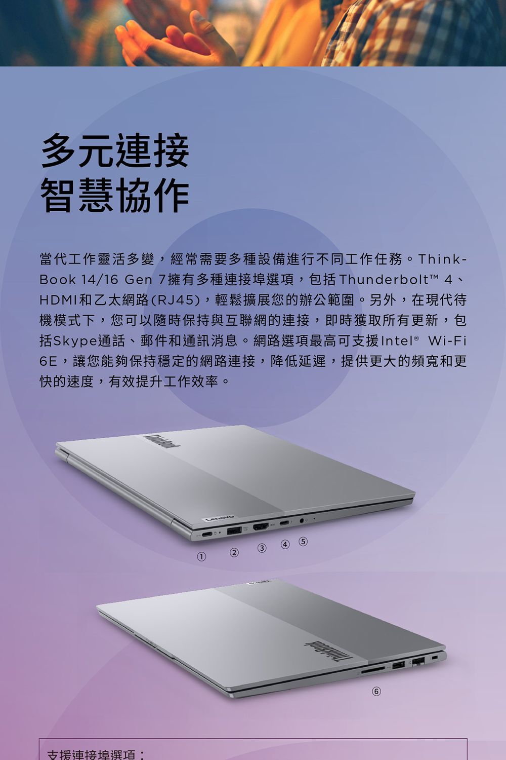 多元連接智慧協作當代工作靈活多變,經常需要多種設備進行不同工作任務。Think-Book 4/16 Gen7擁有多種連接埠選項,包括 Thunderbolt™ 4、HDMI和乙太網路RJ45),輕鬆擴展您的辦公範圍。另外,在現代待機模式下,您可以隨時保持與互聯網的連接,即時獲取所有更新,包括Skype通話、郵件和通訊消息。網路選項最高可支援Intel® Wi-Fi6E,讓您能夠保持穩定的網路連接,降低延遲,提供更大的頻寬和更快的速度,有效提升工作效率。支援連接埠選項:124 (5