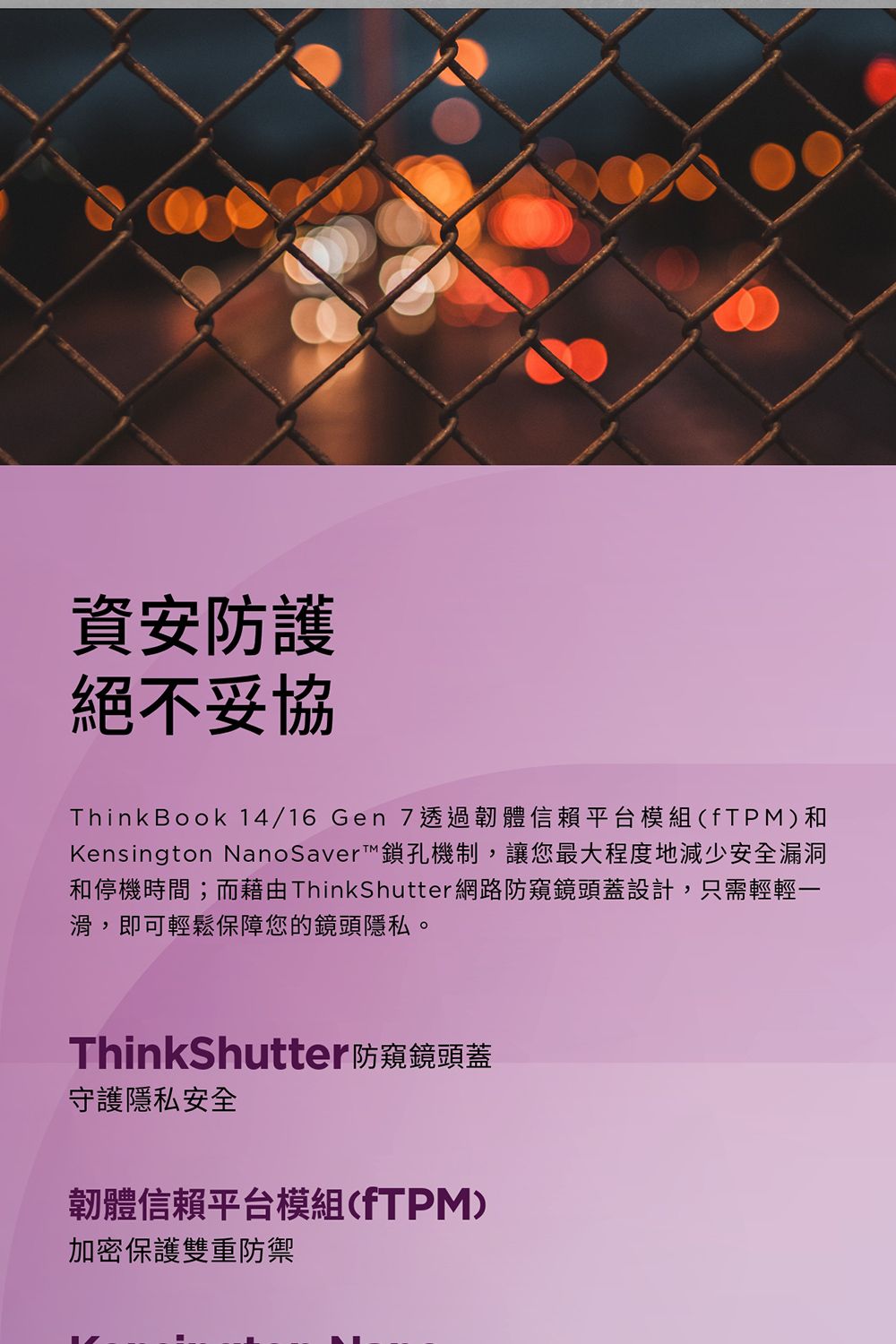 資安防護絕不妥協Think Book 14/16 Gen 7透過韌體信賴平台模組(fTPM)和Kensington NanoSaver™鎖孔機制,讓您最大程度地減少安全漏洞和停機時間;而 ThinkShutter網路防窺鏡頭蓋設計,只需輕輕一滑,即可輕鬆保障您的鏡頭隱私。ThinkShutter防窺鏡頭蓋守護隱私安全韌體信賴平台模組(fTPM)加密保護雙重防禦