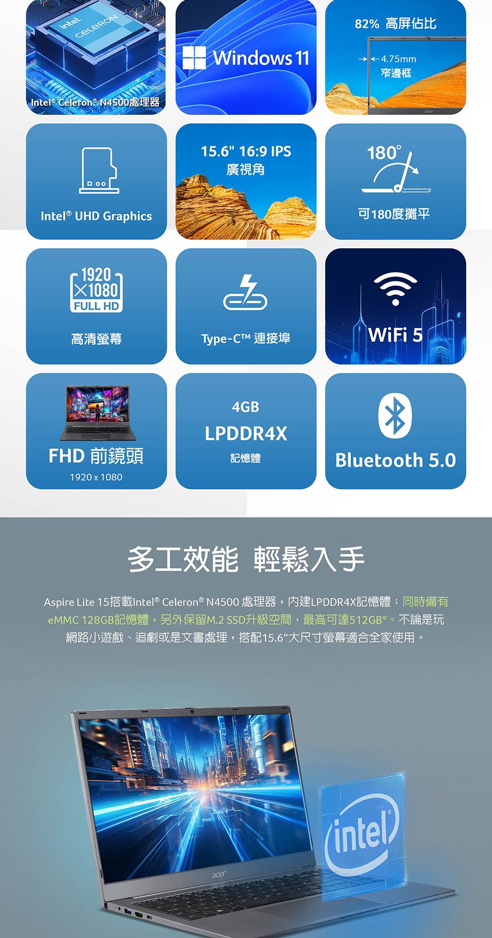 intelIntel® Celeron N4500處理器Intel® UHD GraphicsX1080FULL HDWindows 1182% 高屏佔比4.75mm窄邊框15.6 16:9 IPS180廣視角可180度攤平高清螢幕Type-CT 連接埠WiFi 54GBLPDDR4XFHD 前鏡頭記憶體Bluetooth 5.01920  1080多工效能 輕鬆入手Aspire Lite 15搭載Intel® Celeron® N4500 處理器,內建LPDDR4X記憶體;同時備有 128GB記憶體,另外保留M.2 SSD升級空間,最高可達512GB*。不論是玩網路小遊戲、追劇或是文書處理,搭配15.6“大尺寸螢幕適合全家使用。acer(intel)