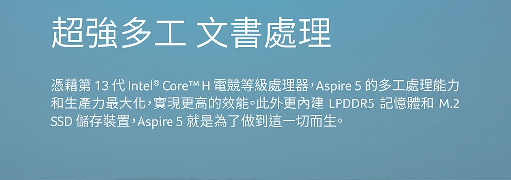 超強多工 文書處理憑藉第 13 代Intel®  H 電等級處理器,Aspire 5 的多工處理能力和生產力最大化,實現更高的效能。此外更 LPDDR5 記憶體和 M.2SSD 儲存裝置,Aspire 5 就是為了做到這一切而生。