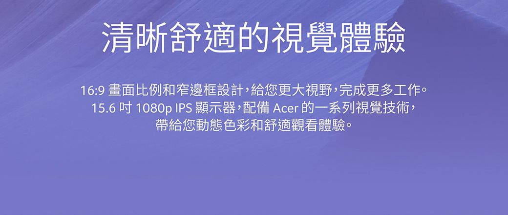 清晰舒適的視覺體驗16:9 畫面比例和窄邊框設計,給您更大視野,完成更多工作。15.61080p IPS 顯示器,配備 Acer 的一系列視覺技術,帶給您動態色彩和舒適觀看體驗。