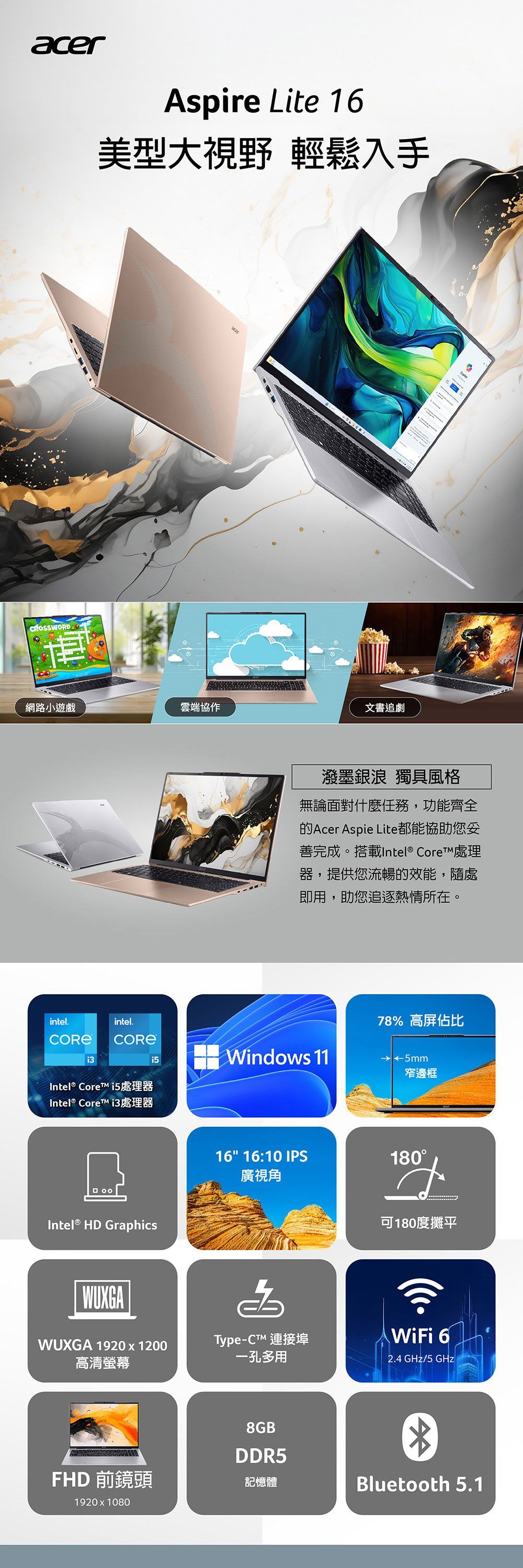 acerCROSSWORDAspire Lite 16美型大視野 輕鬆入手網路小遊戲雲端協作文書追劇intel.intel.Intel® Core i5處理器Intel® Core i3處理器潑墨銀浪 獨具風格無論面對什麼任務,功能齊全Acer Aspie Lite都能協助您善完成。搭載Intel® Core 處理器,提供您流暢的效能,隨處即用,助您追逐熱情所在。78% 高屏佔比Windows 11 ←5mm窄邊框Intel® HD GraphicsWUXGA 1920x1200高清螢幕16 16:10 IPS180廣視角可180度攤平Type-C™ 連接埠孔多用WiFi 62.4 GHz/5 GHz8GBDDR5FHD 前鏡頭記憶體Bluetooth 5.11920x1080