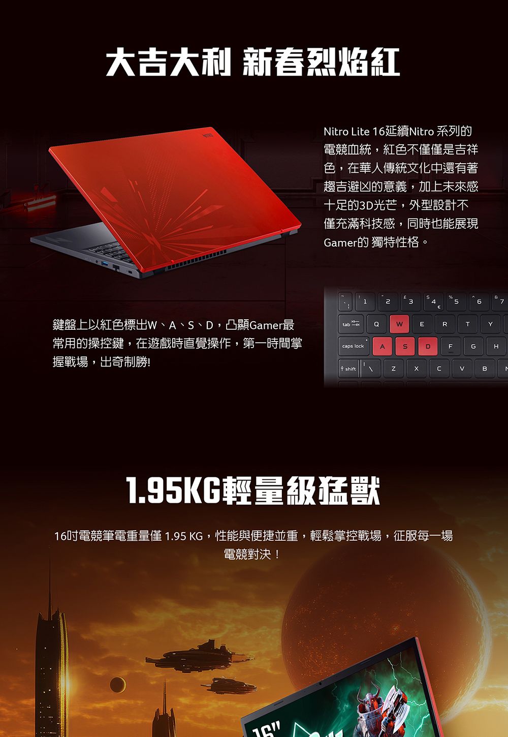 大吉大利 新春烈焰紅Nitro Lite 6延續Nitro 系列的電競血統,紅色不僅是吉祥色,在華人傳統文化中還有著趨吉避凶的意義,加上未來感十足的3D光芒,外型設計不僅充滿科技感,同時也能展現Gamer的 獨特性格12367鍵盤上以紅色標出W、A、、D,凸顯Gamer最常用的操控鍵,在遊戲時直覺操作,第一時間掌握戰場,出奇制勝!tab WERTYcaps lockAS。DFGHshiftB1.95KG輕量級猛獸16電競筆電重量僅 1.95 KG,性能與便捷並重,輕鬆掌控戰場,征服每一場電競對決!