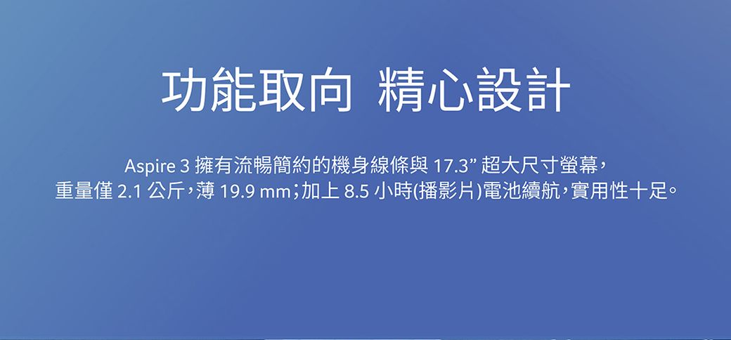 功能取向 精心設計Aspire 3 擁有流暢簡約的機身線條與17.3”超大尺寸螢幕,重量僅 2.1 公斤,薄 19.9 mm;加上8.5小時(播影片)電池續航,實用性十足。