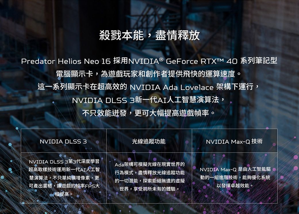 殺戮本能,盡情釋放Predator Helios Neo 16 採用NVIDIA® GeForce  40 系列筆記型電腦顯示卡,為遊戲玩家和創作者提供飛快的運算速度。這一系列顯示卡在超高效的 NVIDIA Ada Lovelace 架構下運行,NVIDIA DLSS3新一代AI人工智慧演算法,不只效能迸發,更可幅提高遊戲幀率。NVIDIA DLSS 3光線追蹤功能NVIDIA Max-Q 技術NVIDIA DLSS3第3代深度學習超高取樣技術運用新一代AI人工智慧演算法,不只單純像素,更可產出畫格,讓遊戲的幀率FPS大幅提高。Ada架構可模擬光線在現實世界的行為模式,盡情釋放光線追蹤功能的一切潛能,探索鉅細無遺的世界,享受前所未有的體驗。NVIDIA Max-Q是由人工智能驅動的一組進階技術,能夠優化系統以發揮卓越效能。