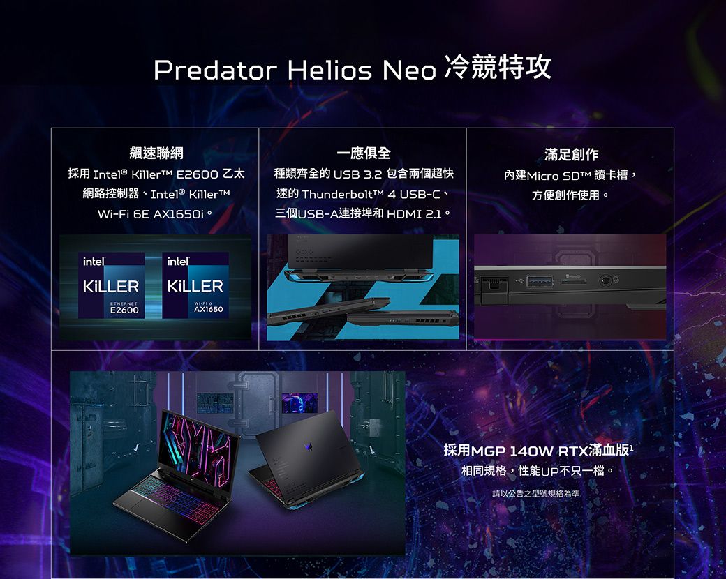 Predator Helios Neo 冷競特攻飆速聯網一應俱全滿足創作採用 Intel®  E200 乙太網路控制器Intel® KillerTMWiFi 6E AX1650i種類齊全的 USB3.2 包含兩個超快速的 Thunderbolt  USB-C、三個USB-A連接埠和 。內建Micro  讀卡槽,方便創作使用。intelKILLERintelKILLERETHERNETE2600- 6AX1650採用MGP 140W RTX滿血版相同規格,性能不只一。請以公告之型號規格為準