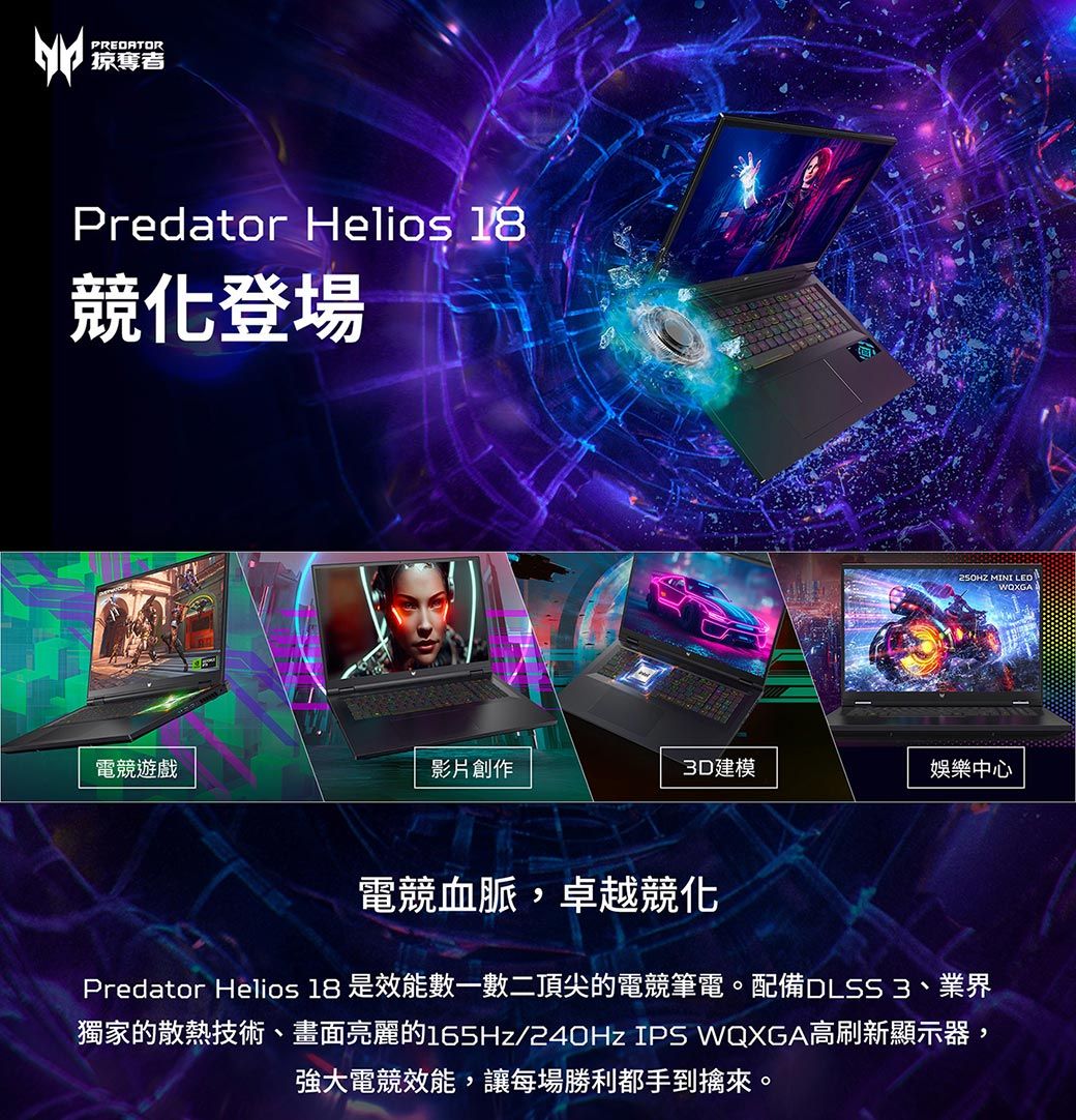 PREDATOR掠奪者Predator Helios 18競登場250HZ MINI 電競遊戲影片創作3D建模娛樂中心電競血脈,卓越競化Predator Helios 18 是效能數一數二頂尖的電競筆電。配備DLSS 3、業界獨家的散熱技術、畫面亮麗的165Hz/240Hz IPS WQXGA高刷新顯示器,強大電競效能,讓每場勝利都手到擒來。