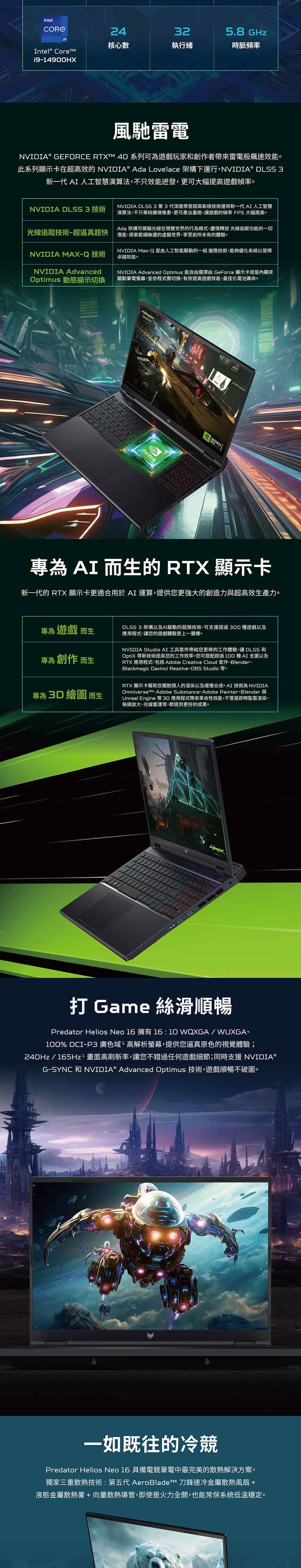 intel.24325.8 GHz核心數執行緒時脈頻率Intel® Core1914900HX風馳雷電®  RTXTM 40 系列可為遊戲玩家和創作者帶來雷電般速效能。此系列顯示卡在超高效的 NVIDIA® Ada Lovelace 架構下運行,NVIDIA® DLSS 3新一代 AI 人工智慧演算法,不只效能迸發,更可大幅提高遊戲幀率。NVIDIA DLSS3第3代深度學習超高取樣技術運用新一代 AI 人工智慧演算法,不只單純擴增像素,更可產出畫格,讓遊戲的幀率 FPS 大幅提高。Ada 架構可模擬光線在現實世界的行為模式,盡情釋放 光線追蹤功能的一切潛能,探索鉅細無遺的虛擬世界,享受前所未有的體驗。NVIDIA Max-Q 是由人工智能驅動的一組 進階技術,能夠優化系統以發揮卓越效能。NVIDIA Advanced Optimus 能自由選擇由 GeForce 顯示卡或是內顯來驅動筆電螢幕,並依程式需切換,有效提高遊戲效能最佳化電池壽命。NVIDIA DLSS 3 技術光線追蹤技術-超逼真超快NVIDIA MAX-Q 技術NVIDIA AdvancedOptimus 動態顯示切換NVIDIAGEFORCE專為 AI 而的 RTX 顯示卡新一代的 RTX 顯示卡更適合用於AI 運算,提供您更強大的創造力與超高效生產力。專為 遊戲 而生DLSS 3 架構以及AI驅動的超頻技術,可支援超過300種遊戲以及應用程式,讓您的遊戲體驗更上一層樓。專為 創作 而生專為 3D 繪圖 而生NVIDIA Studio AI 工具套件帶給您更棒的工作體驗,讓 DLSS 和OptiX 等新技術提高您的工作效率。您可搭配超過100種AI支援以及RTX 應用程式,包括 Adobe Creative Cloud 套件Blender、Blackmagic Davinci Resolve OBS StudioRTX 顯示卡幫助您擺脫煩人的渲染以及緩慢合成。AI 技術為 NVIDIAOmniverse Adobe Substance Adobe Painter BlenderUnreal Engine 等 3D 應用程式帶來革命性效能,不管是即時監看渲染、無損放大、光線重建等,都提供更好的成果。打 Game 絲滑順暢Predator Helios Neo 16 擁有16:10 WQXGA/WUXGA、100% DCI-P3 廣色域高解析螢幕,提供您逼真原色的視覺體驗;240Hz/165Hz²畫面高刷新率,讓您不錯過任何遊戲細節;同時支援 NVIDIA®G-SYNC 和 NVIDIA® Advanced Optimus 技術,遊戲順暢不破圖。一如既往的冷競Predator Helios Neo 16 具備電競筆電中最完美的散熱解決方案,獨家三重散熱技術:第五代 AeroBladeTM 刀鋒速冷金屬散熱風扇 +液態金屬散熱膏+向量散熱導管,即使是火力全開,也能常保系統低溫穩定。