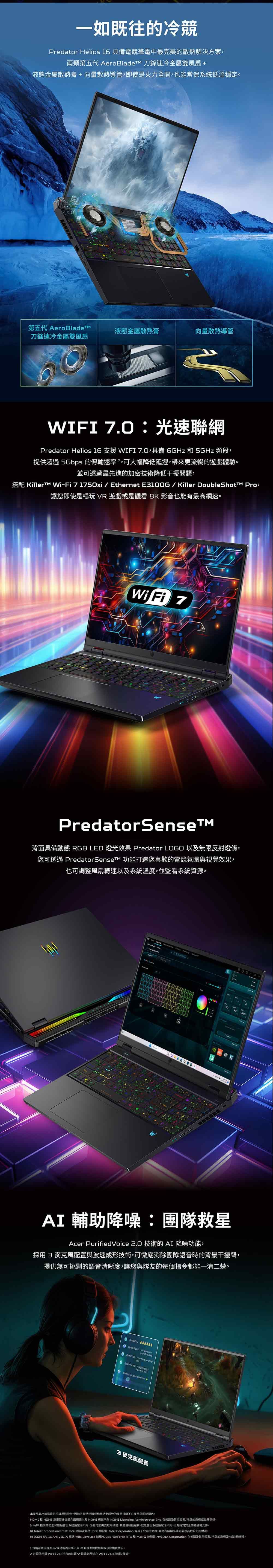 一如既往的冷競Predator Helios 16 具備電競筆電中最完美的散熱解決方案兩顆第五代 AeroBladeTM 刀鋒速冷金屬雙風扇 +液態金屬散熱膏+向量散熱導管即使火力全開也能常保系統低溫穩定第五代 AeroBladeTM刀鋒速冷金屬雙風扇液態金屬散熱膏向量散熱導管WIFI 光速聯網Predator Helios 16 支援 WIFI ,具備 6GHz 和 5GHz 頻段,提供超過 5Gbps 的傳輸速率²,可大幅降低延遲,帶來更流暢的遊戲體驗並可透過最先進的加密技術降低干擾問題,搭配 Killer Fi 71750xi / EthernetE100G/Killer DoubleShott Pro,讓您即使是暢玩VR 遊戲是觀看 8K 影音也能有最高網速Wi Fi 7PredatorSense背面具備動態 RGB LED 燈光效果 Predator LOGO 以無限反射燈條,您可透過 PredatorSense 功能打造您喜歡的電競氛圍視覺效果,也可調整風扇轉速以及系統溫度,並監看系統資源  AI 輔助降噪團隊救星Acer PurifiedVoice .0 技術的AI 降噪功能,採用  麥克風配置與波速成形技術,可徹底消除團隊語音時的背景干擾聲,提供無可挑剔的語音清晰度,讓您與隊友的每個指令都能一清二楚     your effort  best      3 麥克風配置本產品非為加密貨幣挖礦用途設計加密貨幣挖礦或相關活動所致的產品不產品保固範圍內HDMI 和 HDMI 高畫質多媒體介面用語以及 HDMI 均為 HDMI Licensing Administrator, Inc. 在及其他國家/地區的商標或註冊商標Intel® 技術的功能和優點因系統設定而不同,而且可能需要硬體或服務。能因系統設定而不同。沒有絕對安全的產品或元件。 Intel Corporation-IntelIntel 標誌及其他 Intel 是 Intel Corporation 或其子公司的商標。其他名稱與品牌可能是其他公司的財產。 2024 NVIDIA、NVIDIA 標誌、Ada Loveiace 架構、DLSS、GeForce RTX 和 Max-Q 技術是 NVIDIA Corporation 在美國及其他國家/地區的商及/或註冊商標。1規格可能因及/或地區而有所不同。所有機型的提供均取決於供貨情況。2 必須使用與Wi-Fi 7.0 相容的装置,才能達到所述之 Wi-Fi 7.0的速度/優勢。