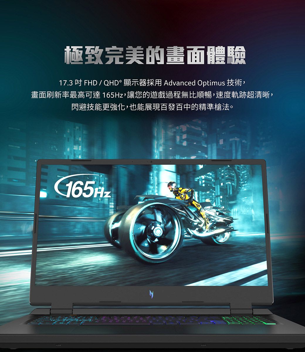 極致完美的畫面體驗17.3  FHD / QHD* 顯示器採用 Advanced Optimus 技術,畫面刷新率最高可達165Hz,讓您的遊戲過程無比順暢,速度軌跡超清晰,閃避技能更強化,也能展現百發百中的精準槍法。165Hz