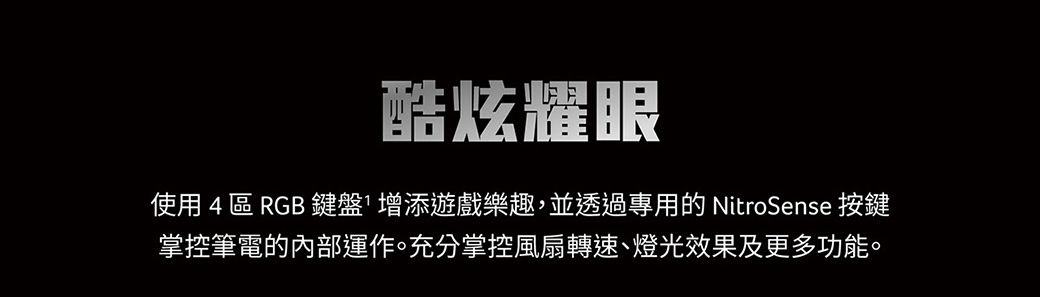 酷炫耀眼使用 4 區 RGB 鍵盤增添遊戲樂趣,並透過專用的 NitroSense 按鍵掌控筆電的內部運作。充分掌控風扇轉速、燈光效果及更多功能。