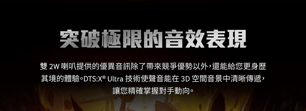 突破極限的音效表現雙 2W 喇叭提供的優異音訊除了帶來競爭優勢以外,還能給您更身歷其境的體驗。DTS:X® Ultra 技術使聲音能在3D空間音景中清晰傳遞,讓您精確掌握對手動向。