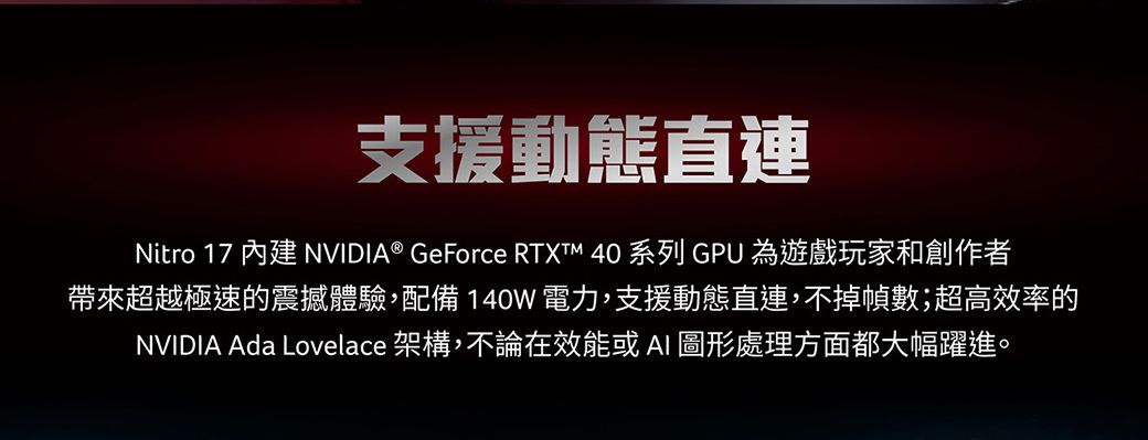 支援動態直連Nitro 17 內建 NVIDIA® GeForce  40 系列 GPU 為遊戲玩家和創作者帶來超越極速的震撼體驗,配備140W電力,支援動態直連,不掉幀數;超高效率的NVIDIA Ada Lovelace 架構,不論在效能或AI 圖形處理方面都大幅躍進。
