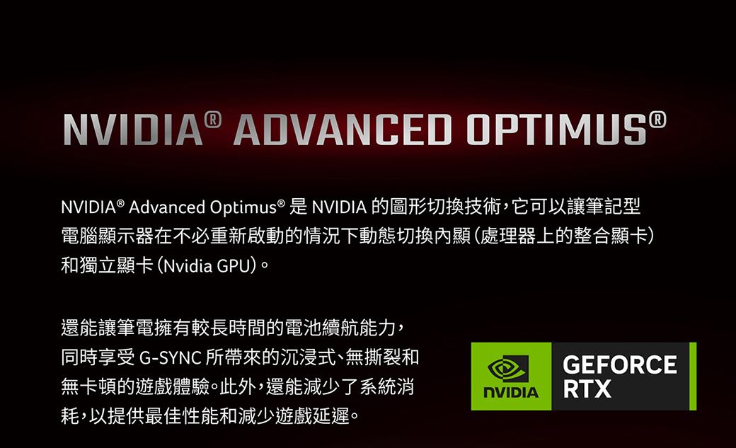 NVIDIA® ADVANCED OPTIMUSⓇNVIDIA® Advanced Optimus® 是 NVIDIA 的圖形切換技術,它可以讓筆記型電腦顯示器在不必重新啟動的情況下動態切換內顯(處理器上的整合顯卡)和獨立顯卡(Nvidia GPU)。還能讓筆電擁有較長時間的電池續航能力,同時享受 G-SYNC 所帶來的沉浸式、無撕裂和無卡頓的遊戲體驗。此外,還能減少了系統消耗,以提供最佳性能和減少遊戲延遲。GEFORCENVIDIARTX