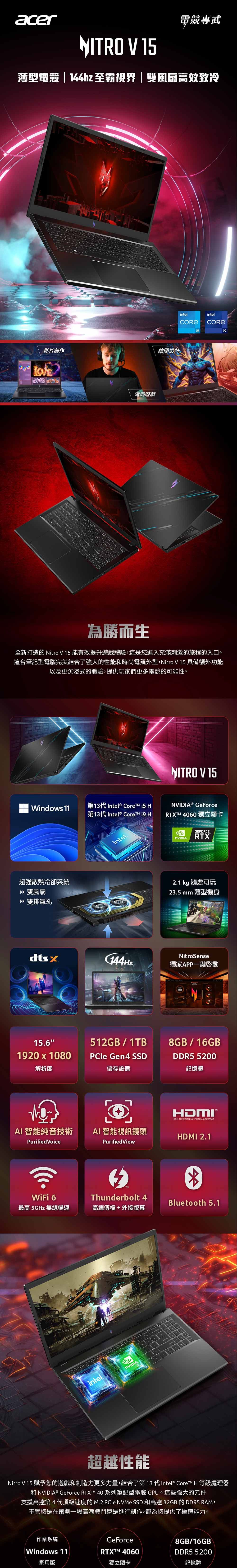 acer電競專武NITRO V 薄型電競|144hz 至霸視界|雙風扇高效致冷影片創作繪圖設計電競遊戲intelintel.15為勝而生全新打造的 Nitro V 15 能有效提升遊戲體驗,這是您進入充滿刺激的旅程的入口。這台筆記型電腦完美結合了強大的性能時尚電競外型,Nitro V15 具備額外功能以及更沉浸式的體驗,提供玩家們更多電競的可能性。Windows 11第13代 Intel® Core i5 第13代 Intel® Core  超強散熱冷卻系統» 雙風扇 雙排氣孔intelNITRO V 15® GeForceRTX 4060 獨立顯卡GEFORCE.RTX2.1 kg 隨處可玩23.5 mm 薄型機身NitroSense144Hz獨家APP一鍵啟動15.6512GB/1TB1920 x 1080PCle Gen4 SSD解析度儲存設備AI 智能純音技術AI 智能視訊鏡頭Purified VoiceWiFi 6最高 5GHz 無線PurifiedViewTMThunderbolt 4高速傳檔+外接螢幕intel.NVIDIA8GB/16GBDDR5 5200記憶體HDMIHIGHDEFINITION MULTIMEDIA INTERFACEHDMI 2.1Bluetooth 5.1超越性能Nitro V 15 賦予您的遊戲和創造力更多力量,結合了第13 代Intel®  H 等級處理器和 NVIDIA® GeForce RTXT 40 系列筆記型電腦 GPU。這些強大的元件支援高達第4代頂級速度的 M.2  NVMe SSD 和高達 32GB 的 DDR5 RAM,不管您是在策劃一場高潮戰鬥還是進行創作,都為您提供了極速能力。作業系統GeForce8GB/16GB®Windows 11RTXTM 4060DDR5 5200家用版獨立顯卡記憶體