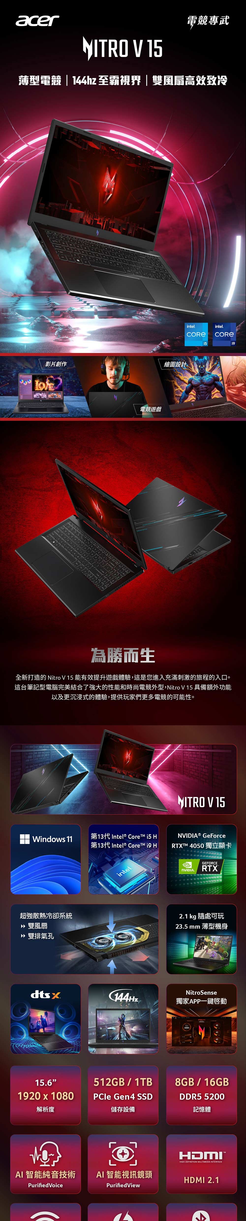 acer電競專武NITRO V 15薄型電競|144hz 至霸視界|雙風扇高效致冷影片創作繪圖設計電競遊戲intel.intel.i5為勝而生全新打造的 Nitro V 15能有效提升遊戲體驗,這是您進入充滿刺激的旅程的入口。這台筆記型電腦完美結合了強大的性能和時尚電競外型,Nitro V 15 具備額外功能以及更沉浸式的體驗,提供玩家們更多電競的可能性。Windows 11第13代 Intel® Core i5 第13代 Intel®   H超強散熱冷卻系統» 雙風扇 雙排氣孔intelNITRO V 15NVIDIA® GeForceRTXTM 4050 獨立顯卡GEFORCENVIDIA.RTX2.1 kg 隨處可玩23.5 mm 薄型機身NitroSense144Hz獨家APP一鍵15.6512GB/1TB1920  1080解析度PCle Gen4 SSD儲存設備AI 智能純音技術Purified VoiceAI 智能視訊鏡頭PurifiedView8GB/16GBDDR5 5200記憶體HDMIHIGHDEFINITION MULTIMEDIA INTERFACEHDMI 2.1