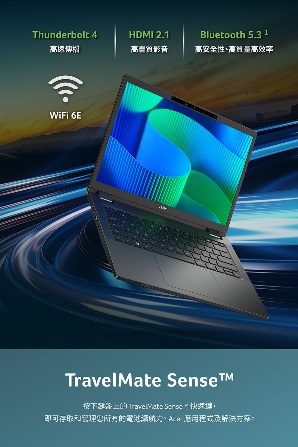 Thunderbolt 4HDMI 2.1Bluetooth 5.3 1高速傳檔高畫質影音高安全性、高質量高效率WiFi 6EacerTravelMate Sense按下鍵盤上的 TravelMate Sense 快速鍵,即可存取和管理您所有的電池續航力、Acer 應用程式及解決方案。
