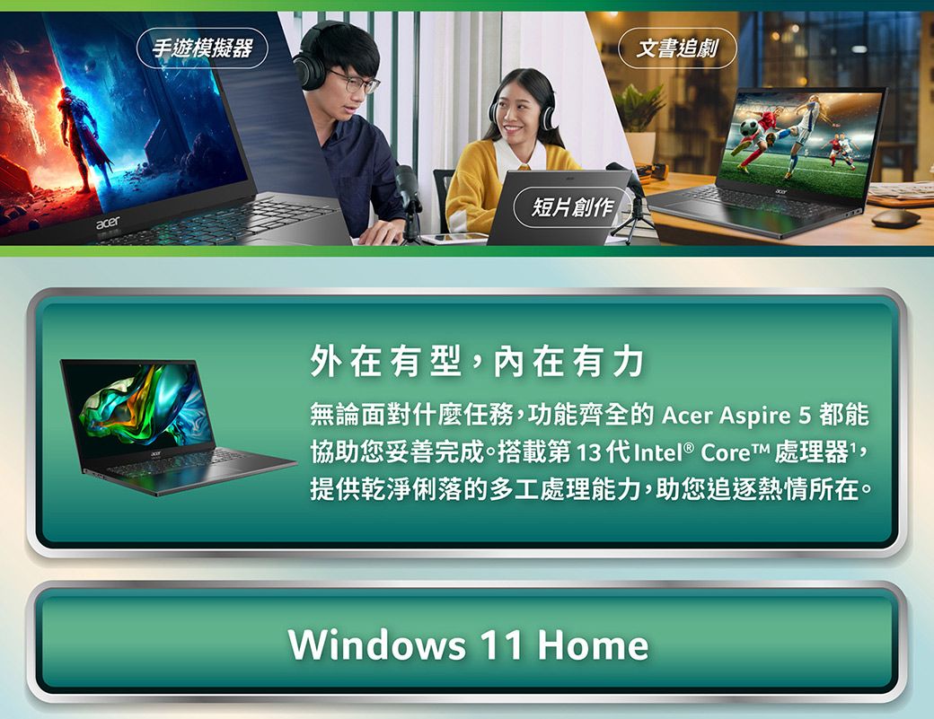 acer手遊模擬器短片創作文書追劇外在有型,內在有力無論面對什麼任務,功能齊全的Acer Aspire 5都能協助您妥善完成搭載第13代Intel® Core™ 處理器,提供乾淨俐落的多工處理能力,助您追逐熱情所在。Windows 11 Home