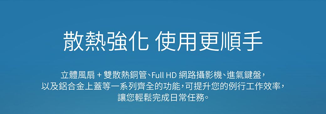 散熱強化 使用更順手立體風扇+雙散熱銅管、Full HD 網路攝影機、進氣鍵盤,以及鋁合金上蓋等一系列齊全的功能,可提升您的例行工作效率,讓您輕鬆完成日常任務。