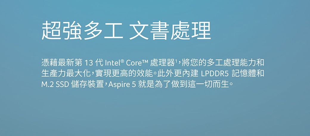 超強多工 文書處理憑藉最新第13代Intel® Core 處理器,將您的多工處理能力和生產力最大化,實現更高的效能。此外更 LPDDR5 記憶體和M.2 SSD 儲存裝置,Aspire 5就是為了做到這一切而生。