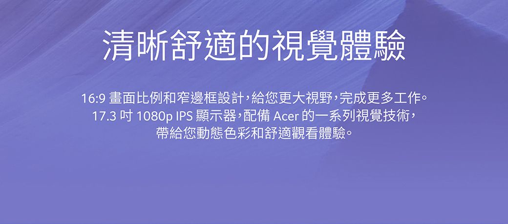 清晰舒適的視覺體驗16:9 畫面比例和窄邊框設計,給您更大視野,完成更多工作。17.3吋1080p IPS 顯示器,配備 Acer 的一系列視覺技術,帶給您動態色彩和舒適觀看體驗。