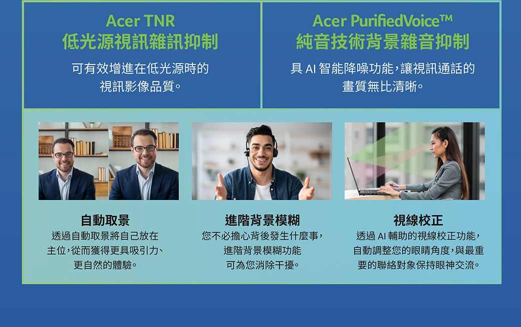 Acer TNR低光源視訊雜訊抑制可有效增進在低光源時的視訊影像品質。Acer Purified Voice純音技術背景雜音抑制具AI智能降噪功能,讓視訊通話的畫質無比清晰。自動取景透過自動取景將自己放在主位,從而獲得更具吸引力更自然的體驗。進階背景模糊您不必擔心背後發生什麼事,進階背景模糊功能可為您消除干擾。視線校正透過AI輔助的視線校正功能,自動調整您的眼睛角度,與最重要的聯絡對象保持眼神交流。