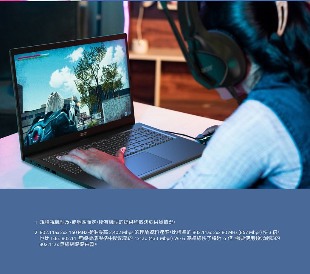 acer1 規格視機型及/或地區而定。所有機型的提供均取決於供貨情況。2 802.11ax 2x2 160 MHz 提供最高 2,402 Mbps 的理論資料速率,比標準的802.11ac 2x2 80 MHz (867 Mbps)快3倍,也比 IEEE 802.11 無線標準規格中所記錄的1x1ac (433 Mbps) Wi-Fi 基準線快了將近6倍,需要使用類似組態的802.11ax 無線網路路由器。