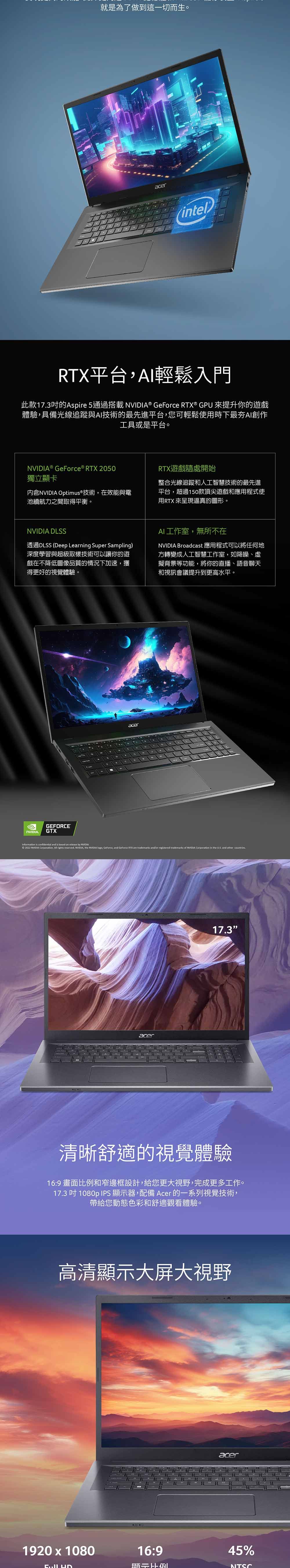 就是為了做到這一切而生。acer(intel)平台,AI輕鬆入門此款173的Aspire 5通過搭載 ® GeForce RTX® GPU 來提升你的遊戲體驗,具備光線追蹤與AI技術的最先進平台,您可輕鬆使用時下最夯AI創作工具或是平台。NVIDIA ® GeForce® RTX 2050獨立顯卡内含NVIDIA Optimus®技術,在效能與電池續航力之間取得平衡。RTX遊戲隨處開始整合光線追蹤和人工智慧技術的最先進平台,超過150款頂尖遊戲和應用程式使用RTX 來呈現逼真的圖形。NVIDIA DLSS透過DLSS (Deep Learning Super Sampling)深度學習與超級取樣技術可以讓你的遊戲在不降低圖像品質的情況下加速,獲得更好的視覺體驗。AI工作室,無所不在NVIDIA Broadcast 應用程式可以將任何地方轉變成人工智慧工作室,如降噪、虛擬背景等功能,將你的直播、語音聊天和視訊會議提升到更高水平。GEFORCEGTXacerInformation is confidential and is based on release by NVIDIA 2022 NVIDIA Corporation All rights reserved. NVIDIA, the NVIDIA , GeForce, and GeForce RTX are trademarks and/or registered trademarks of NVIDIA Corporation in the  and other countries.acer17.3清晰舒適的視覺體驗16:9 畫面比例和窄邊框設計,給您更大視野,完成更多工作。17.3吋1080p IPS 顯示器,配備 Acer 的一系列視覺技術,帶給您動態色彩和舒適觀看體驗。高清顯示大屏大視野1920x108016:9acer45%NTSC