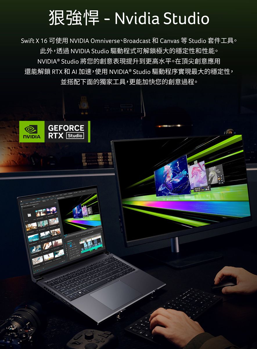 Nvidia StudioSwift X 16 可使用 NVIDIA Omniverse、Broadcast 和 Canvas 等 Studio 套件工具。此外,透過 NVIDIA Studio 驅動程式可解鎖極大的穩定性和性能。NVIDIA® Studio 將您的創意表現提升到更高水平。在頂尖創意應用還能解鎖 RTX 和AI加速,使用NVIDIA® Studio 驅動程序實現最大的穩定性,並搭配下面的獨家工具,更能加快您的創意過程。GEFORCENVIDIA RTX Studio