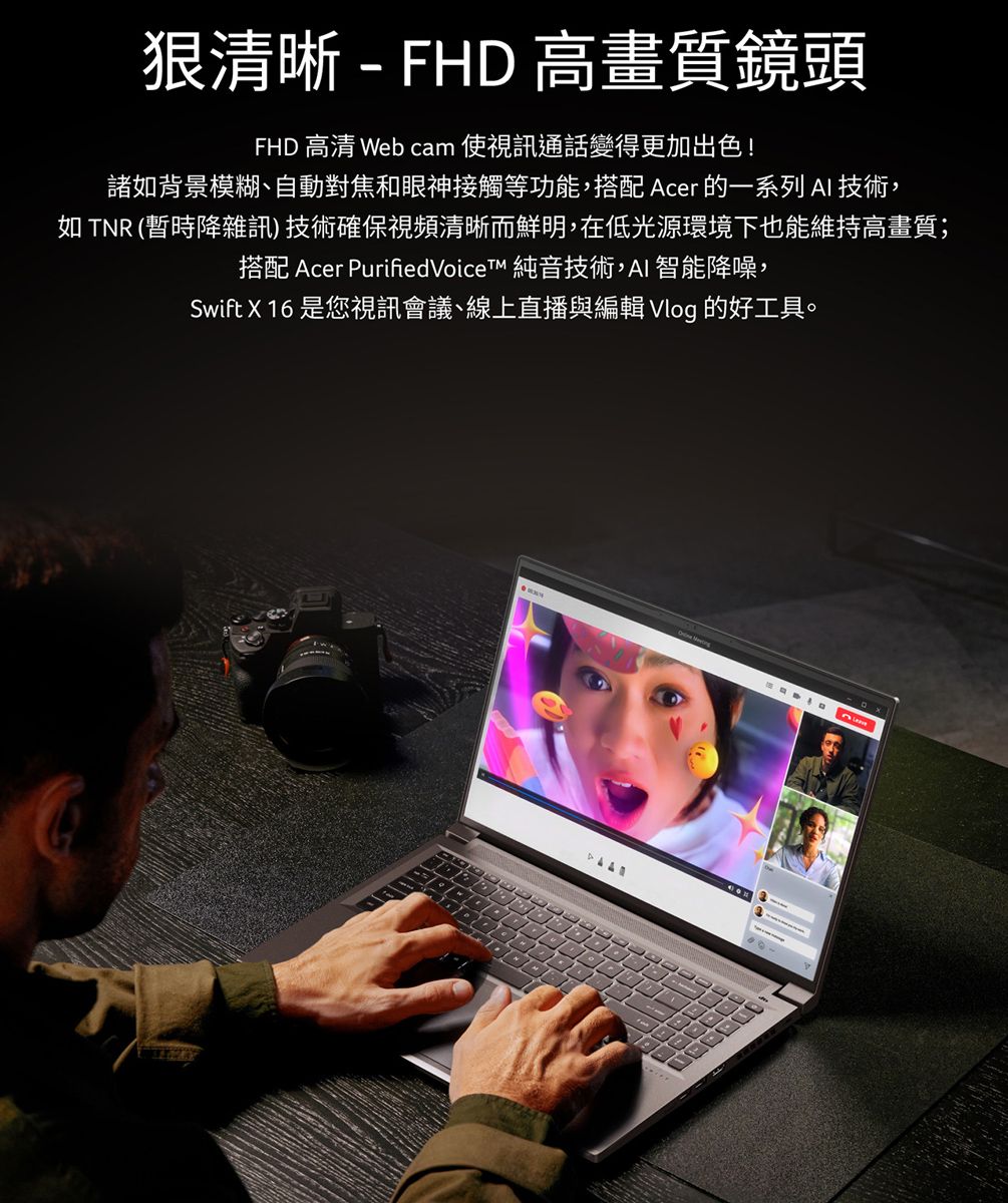 狠清晰 - FHD 高畫質鏡頭FHD  Web cam 使視訊通話變得更加出色!諸背景模糊、自動對焦和眼神接觸等功能,搭配 Acer 的一系列AI技術,如 TNR (暫時降雜訊)技術確保視頻清晰而鮮明,在低光源環境下也能維持高畫質;搭配 Acer PurifiedVoiceT 純音技術,AI智能降噪,Swift X 16 是您視訊會議、線上直播與編輯 Vlog 的好工具。