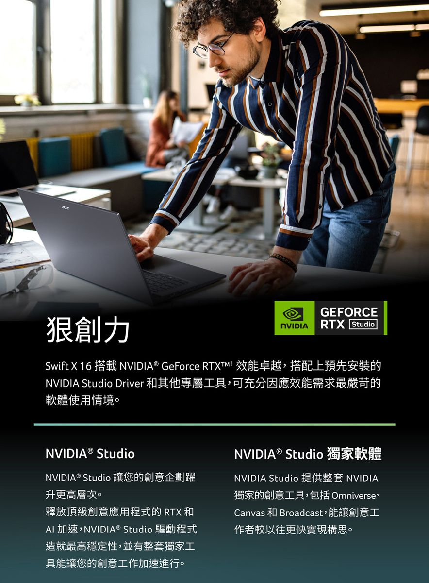 創力GEFORCENVIDIARTX StudioSwift X 16 搭載NVIDIA® GeForce RTXTM1 效能卓越,搭配上預先安裝的NVIDIA Studio Driver 和其他專屬工具,可充分因應效能需求最嚴苛的軟體使用情境。NVIDIA® StudioNVIDIA® Studio 讓您的創意企劃躍升更高層次。釋放頂級創意應用程式的 RTX 和AI加速,NVIDIA® Studio 驅動程式造就最高穩定性,並有整套獨家工具能讓您的創意工作加速進行。NVIDIA® Studio 獨家軟體NVIDIA Studio 提供整套 NVIDIA獨家的創意工具,包括 OmniverseCanvas 和 Broadcast,能讓創意工作者較以往更快實現構思。